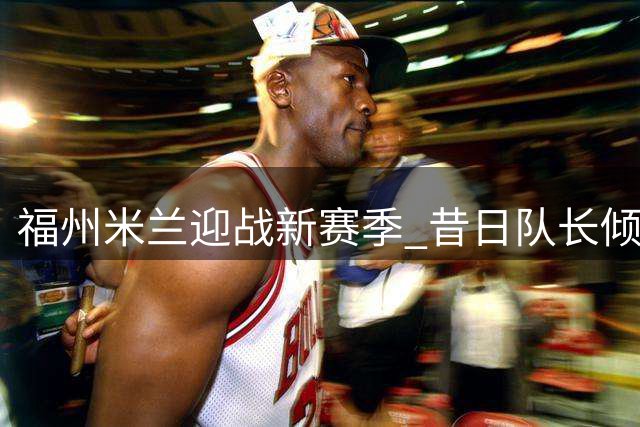 福州米兰迎战新赛季 昔日队长倾力助阵